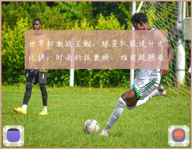 世界杯激战正酣，球星队服设计大比拼，时尚科技兼顾，谁将脱颖而出