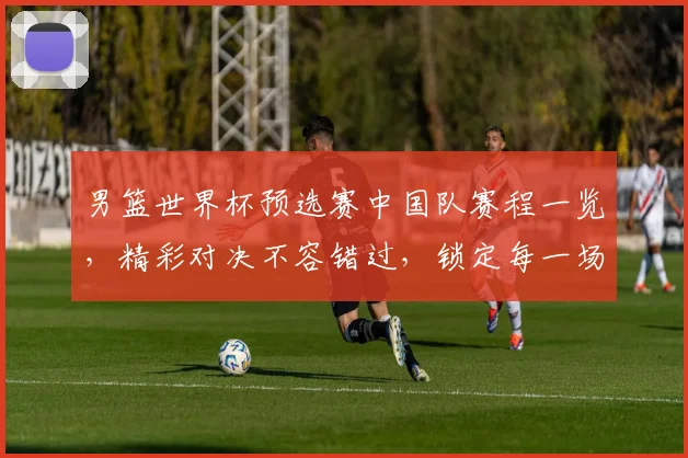 男篮世界杯预选赛中国队赛程一览，精彩对决不容错过，锁定每一场比赛