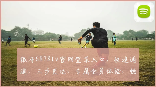 银河6878tv官网登录入口，快速通道，三步直达，专属会员体验，畅享影视盛宴，立即加入