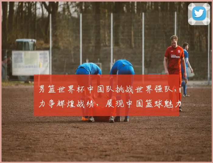 男篮世界杯中国队挑战世界强队，力争辉煌战绩，展现中国篮球魅力，勇夺佳绩