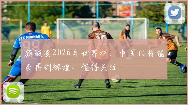 颜骏凌2026年世界杯，中国门将能否再创辉煌，值得关注