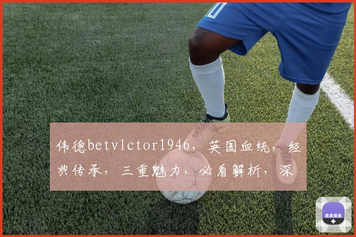 伟德betvlctor1946，英国血统，经典传承，三重魅力，必看解析，深度揭秘