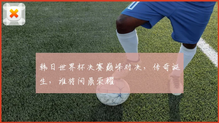 韩日世界杯决赛巅峰对决，传奇诞生，谁将问鼎荣耀
