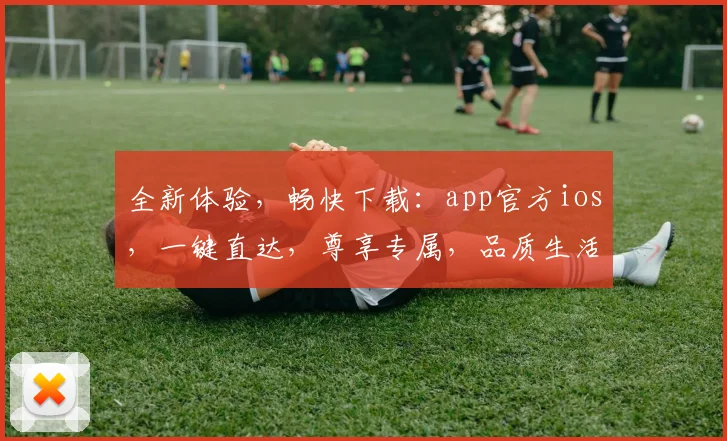 全新体验，畅快下载：app官方ios，一键直达，尊享专属，品质生活三重礼，不容错过