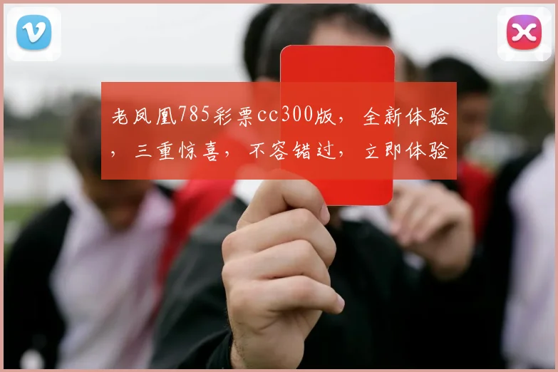 老凤凰785彩票cc300版，全新体验，三重惊喜，不容错过，立即体验